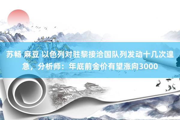 苏畅 麻豆 以色列对驻黎接洽国队列发动十几次遑急，分析师：年底前金价有望涨向3000