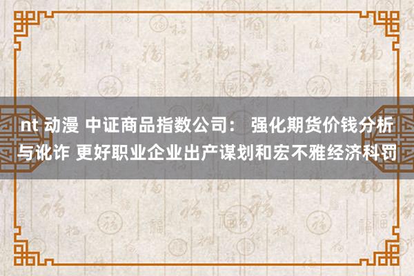 nt 动漫 中证商品指数公司： 强化期货价钱分析与讹诈 更好职业企业出产谋划和宏不雅经济科罚