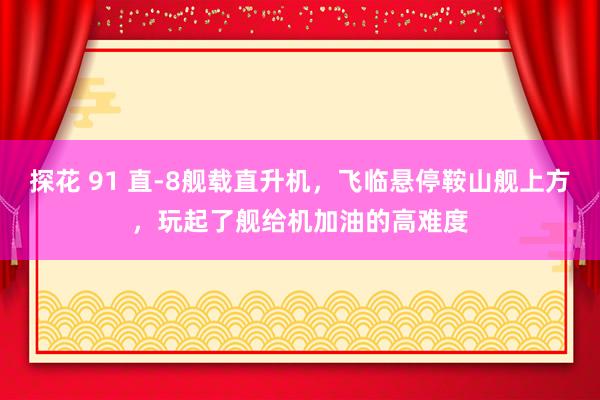 探花 91 直-8舰载直升机，飞临悬停鞍山舰上方，玩起了舰给机加油的高难度