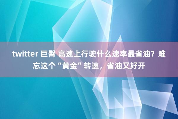 twitter 巨臀 高速上行驶什么速率最省油？难忘这个“黄金”转速，省油又好开