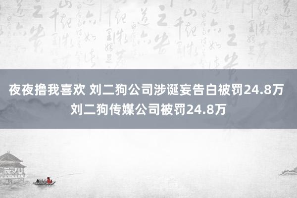 夜夜撸我喜欢 刘二狗公司涉诞妄告白被罚24.8万 刘二狗传媒公司被罚24.8万