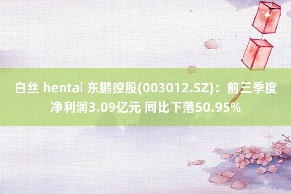 白丝 hentai 东鹏控股(003012.SZ)：前三季度净利润3.09亿元 同比下落50.95%