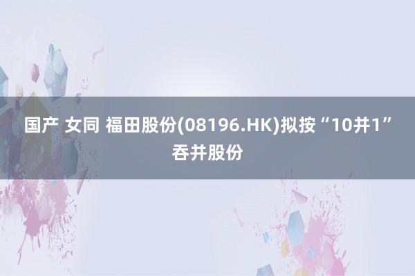 国产 女同 福田股份(08196.HK)拟按“10并1”吞并股份