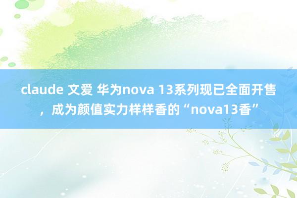 claude 文爱 华为nova 13系列现已全面开售，成为颜值实力样样香的“nova13香”