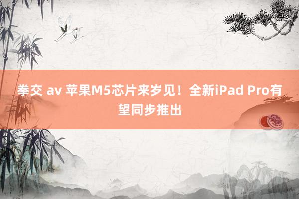 拳交 av 苹果M5芯片来岁见！全新iPad Pro有望同步推出