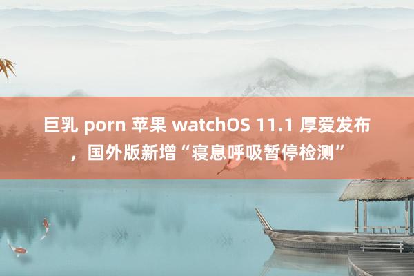 巨乳 porn 苹果 watchOS 11.1 厚爱发布，国外版新增“寝息呼吸暂停检测”