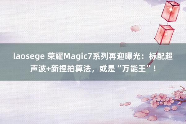 laosege 荣耀Magic7系列再迎曝光：标配超声波+新捏拍算法，或是“万能王”！