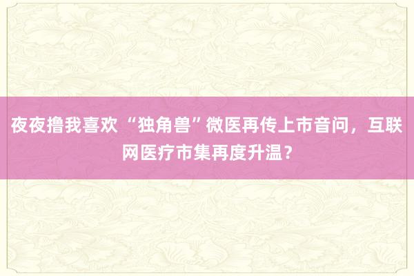 夜夜撸我喜欢 “独角兽”微医再传上市音问，互联网医疗市集再度升温？