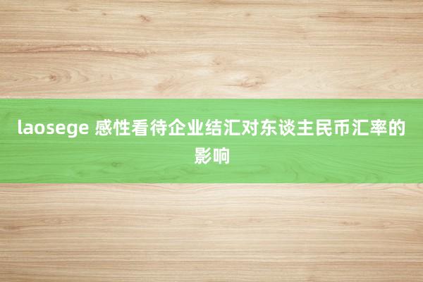 laosege 感性看待企业结汇对东谈主民币汇率的影响