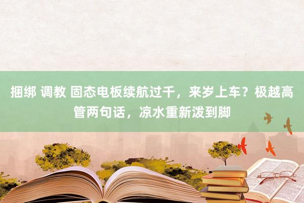 捆绑 调教 固态电板续航过千，来岁上车？极越高管两句话，凉水重新泼到脚