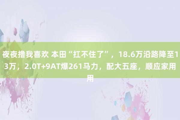 夜夜撸我喜欢 本田“扛不住了”，18.6万沿路降至13万，2.0T+9AT爆261马力，配大五座，顺应家用