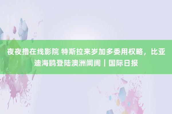 夜夜撸在线影院 特斯拉来岁加多委用权略，比亚迪海鸥登陆澳洲阛阓｜国际日报