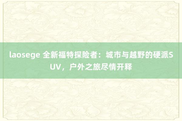 laosege 全新福特探险者：城市与越野的硬派SUV，户外之旅尽情开释