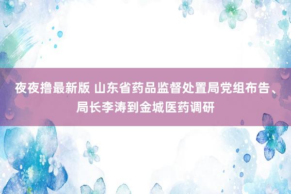 夜夜撸最新版 山东省药品监督处置局党组布告、局长李涛到金城医药调研