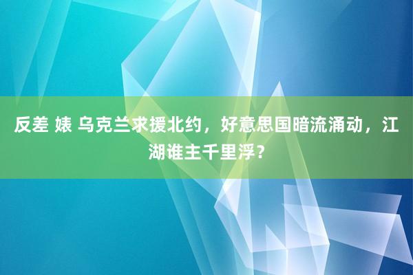 反差 婊 乌克兰求援北约，好意思国暗流涌动，江湖谁主千里浮？