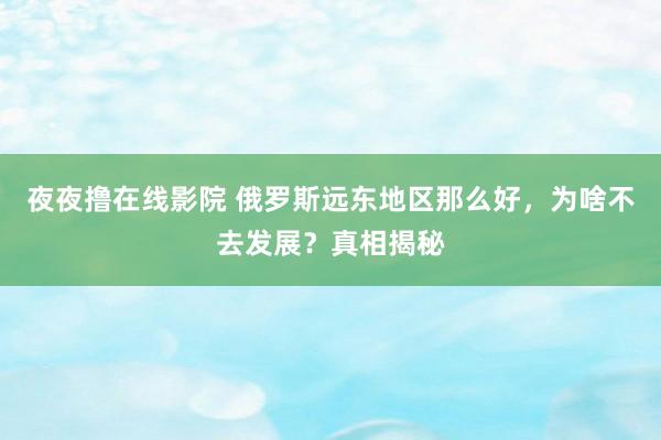 夜夜撸在线影院 俄罗斯远东地区那么好，为啥不去发展？真相揭秘