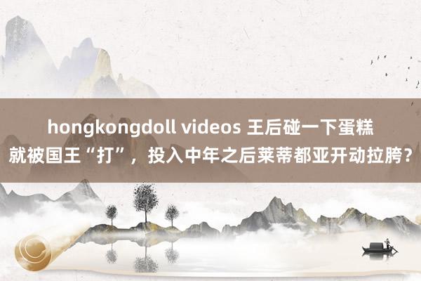 hongkongdoll videos 王后碰一下蛋糕就被国王“打”，投入中年之后莱蒂都亚开动拉胯？