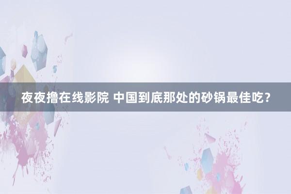 夜夜撸在线影院 中国到底那处的砂锅最佳吃？