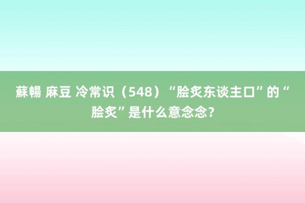 蘇暢 麻豆 冷常识（548）“脍炙东谈主口”的“脍炙”是什么意念念？