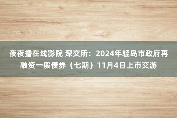 夜夜撸在线影院 深交所：2024年轻岛市政府再融资一般债券（七期）11月4日上市交游