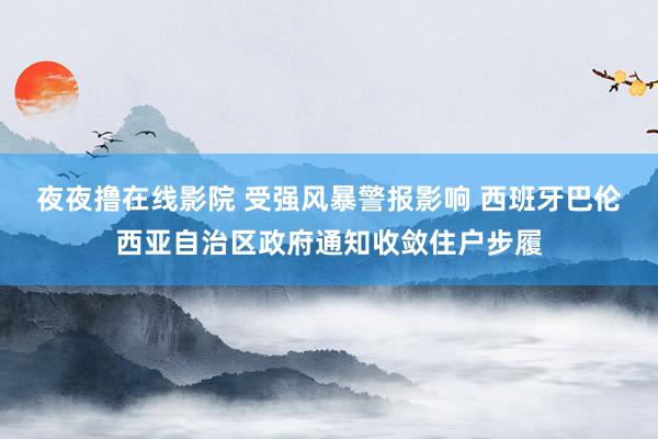 夜夜撸在线影院 受强风暴警报影响 西班牙巴伦西亚自治区政府通知收敛住户步履