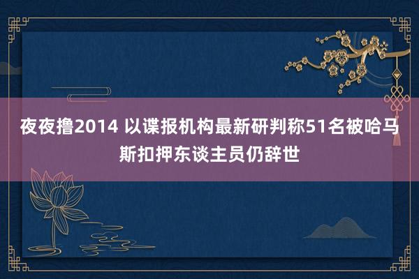 夜夜撸2014 以谍报机构最新研判称51名被哈马斯扣押东谈主员仍辞世