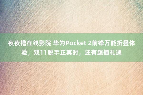 夜夜撸在线影院 华为Pocket 2前锋万能折叠体验，双11脱手正其时，还有超值礼遇