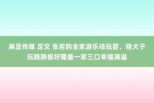 麻豆传媒 足交 张若昀全家游乐场玩耍，陪犬子玩跷跷板好隆盛一家三口幸福满溢