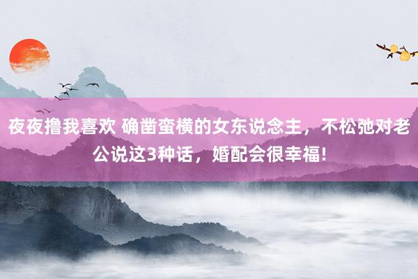 夜夜撸我喜欢 确凿蛮横的女东说念主，不松弛对老公说这3种话，婚配会很幸福!