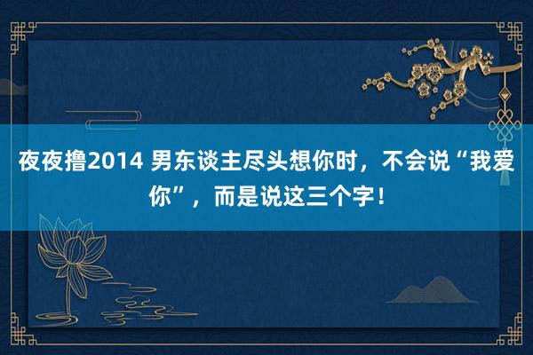 夜夜撸2014 男东谈主尽头想你时，不会说“我爱你”，而是说这三个字！