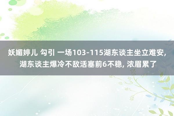 妖媚婷儿 勾引 一场103-115湖东谈主坐立难安， 湖东谈主爆冷不敌活塞前6不稳， 浓眉累了