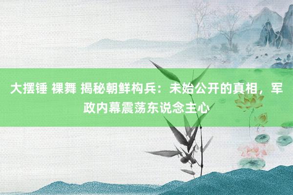 大摆锤 裸舞 揭秘朝鲜构兵：未始公开的真相，军政内幕震荡东说念主心