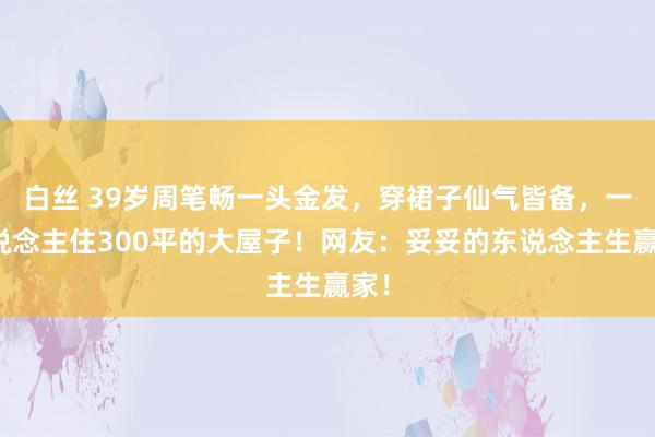 白丝 39岁周笔畅一头金发，穿裙子仙气皆备，一东说念主住300平的大屋子！网友：妥妥的东说念主生赢家！