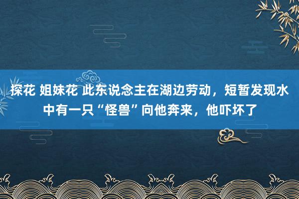 探花 姐妹花 此东说念主在湖边劳动，短暂发现水中有一只“怪兽”向他奔来，他吓坏了