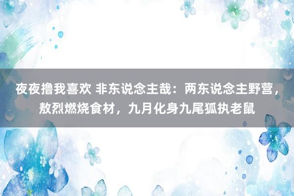 夜夜撸我喜欢 非东说念主哉：两东说念主野营，敖烈燃烧食材，九月化身九尾狐执老鼠