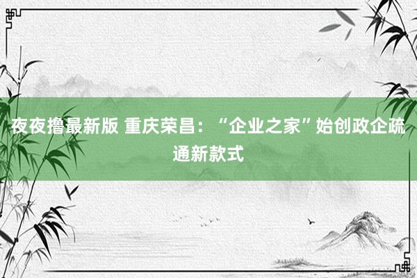 夜夜撸最新版 重庆荣昌：“企业之家”始创政企疏通新款式