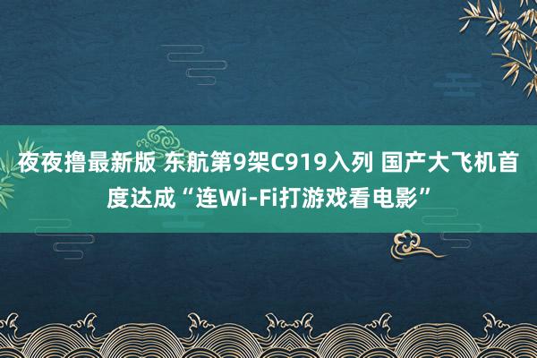 夜夜撸最新版 东航第9架C919入列 国产大飞机首度达成“连Wi-Fi打游戏看电影”