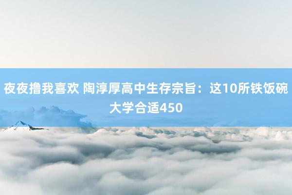 夜夜撸我喜欢 陶淳厚高中生存宗旨：这10所铁饭碗大学合适450