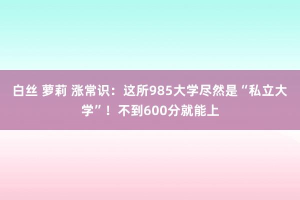 白丝 萝莉 涨常识：这所985大学尽然是“私立大学”！不到600分就能上