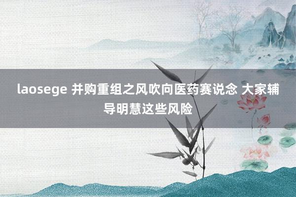 laosege 并购重组之风吹向医药赛说念 大家辅导明慧这些风险