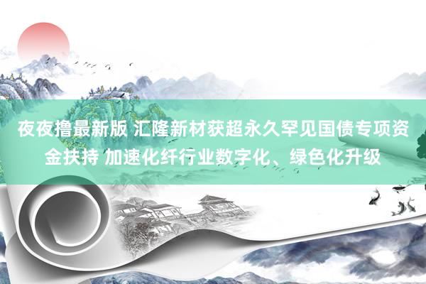 夜夜撸最新版 汇隆新材获超永久罕见国债专项资金扶持 加速化纤行业数字化、绿色化升级