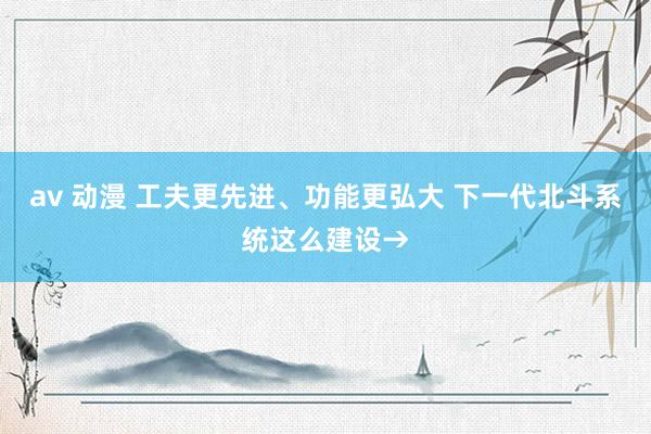 av 动漫 工夫更先进、功能更弘大 下一代北斗系统这么建设→