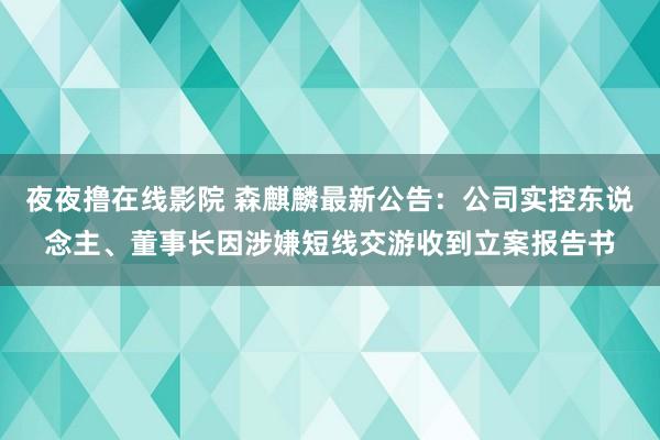 夜夜撸在线影院 森麒麟最新公告：公司实控东说念主、董事长因涉嫌短线交游收到立案报告书