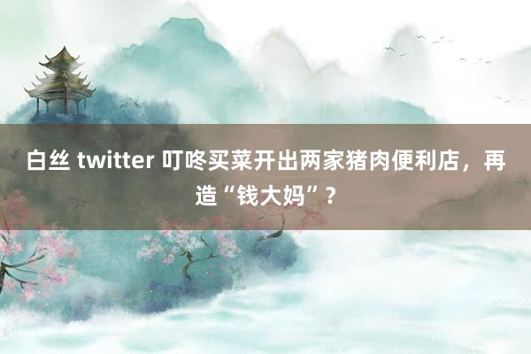 白丝 twitter 叮咚买菜开出两家猪肉便利店，再造“钱大妈”？