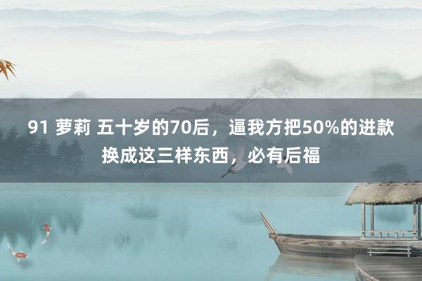 91 萝莉 五十岁的70后，逼我方把50%的进款换成这三样东西，必有后福