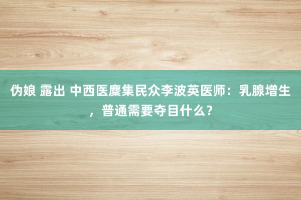 伪娘 露出 中西医麇集民众李波英医师：乳腺增生，普通需要夺目什么？