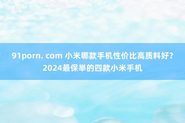 91porn. com 小米哪款手机性价比高质料好？2024最保举的四款小米手机