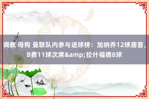 调教 母狗 曼联队内参与进球榜：加纳乔12球居首，B费11球次席&拉什福德8球