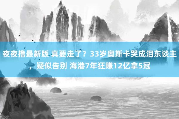 夜夜撸最新版 真要走了？33岁奥斯卡哭成泪东谈主，疑似告别 海港7年狂赚12亿拿5冠