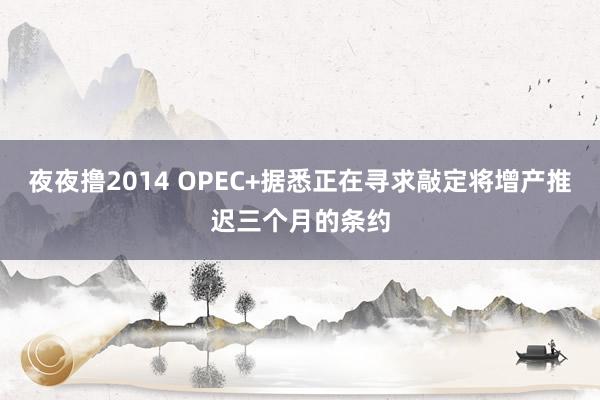 夜夜撸2014 OPEC+据悉正在寻求敲定将增产推迟三个月的条约